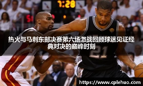 热火与马刺东部决赛第六场激战回顾球迷见证经典对决的巅峰时刻